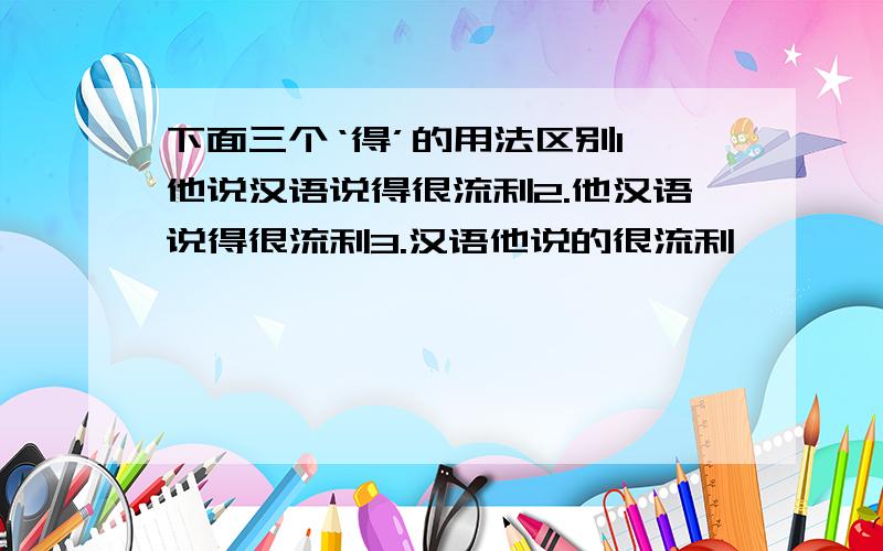 下面三个‘得’的用法区别1、他说汉语说得很流利2.他汉语说得很流利3.汉语他说的很流利