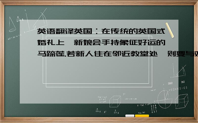 英语翻译英国：在传统的英国式婚礼上,新娘会手持象征好运的马蹄莲.若新人住在邻近教堂处,则要与观礼嘉宾步行进入教堂,并于途中撒满橙色的花.英国人的婚礼多在正午举行,随后安排午餐