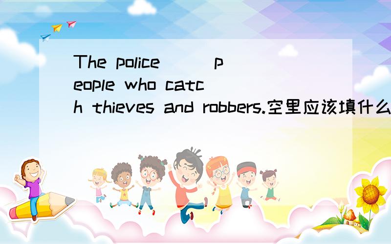 The police___people who catch thieves and robbers.空里应该填什么呢?为什么呢?