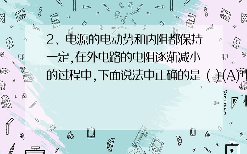 2、电源的电动势和内阻都保持一定,在外电路的电阻逐渐减小的过程中,下面说法中正确的是 ( )(A)电源的路端电压一定逐渐变小(B)电源的输出功率一定逐渐变小(C)电源内部消耗的功率一定逐渐