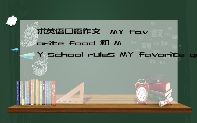 求英语口语作文,MY favorite food 和 MY school rules MY favorite game就这几篇,记住是口语作文,大约有5-6句就可以了,越简单越好.