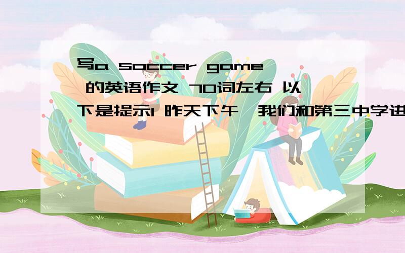 写a soccer game 的英语作文 70词左右 以下是提示1 昨天下午,我们和第三中学进行了一场足球赛.2 两队的实力都很强.开场他们进了一个球,后来比分为1;13 下半场彼此踢得都很好,最后3分钟我队又