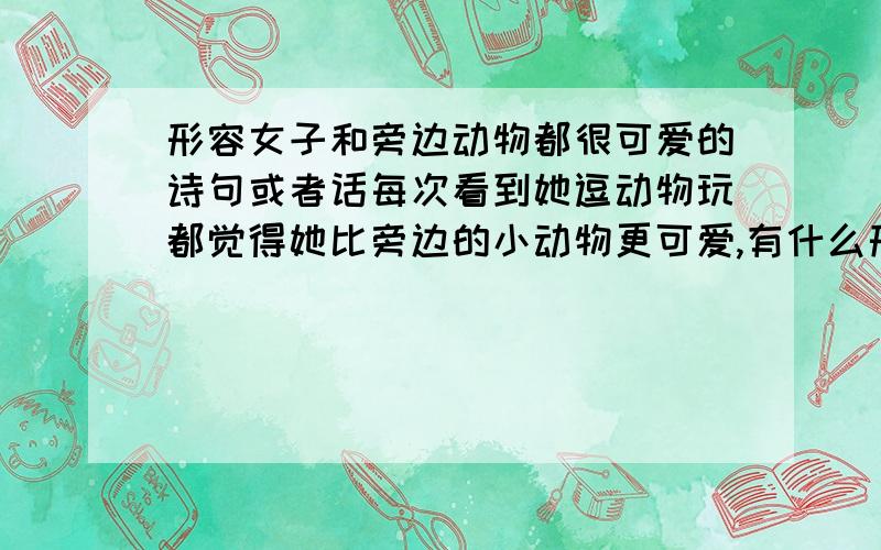 形容女子和旁边动物都很可爱的诗句或者话每次看到她逗动物玩都觉得她比旁边的小动物更可爱,有什么形容的诗句或者话吗?