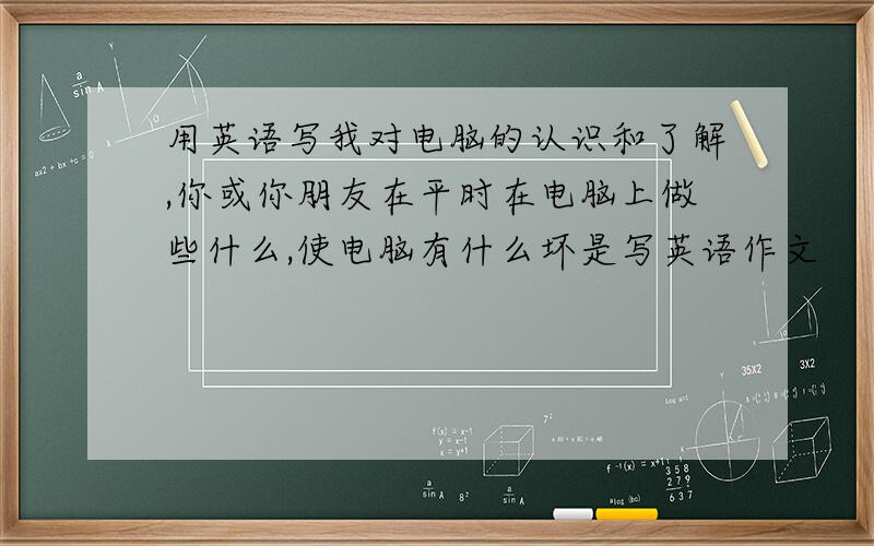 用英语写我对电脑的认识和了解,你或你朋友在平时在电脑上做些什么,使电脑有什么坏是写英语作文