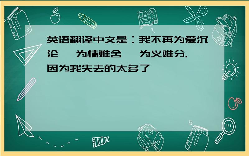 英语翻译中文是：我不再为爱沉沦 ,为情难舍 ,为义难分.因为我失去的太多了