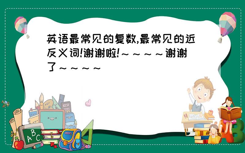 英语最常见的复数,最常见的近反义词!谢谢啦!～～～～谢谢了～～～～