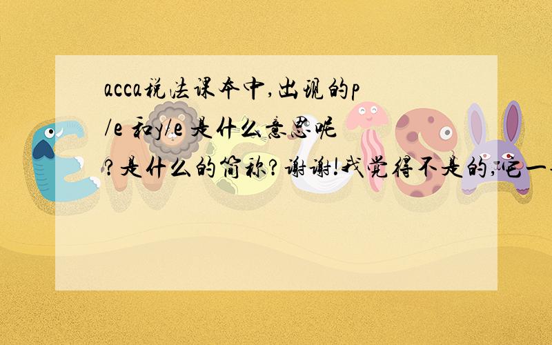 acca税法课本中,出现的p/e 和y/e 是什么意思呢?是什么的简称?谢谢!我觉得不是的,它一般是出现在年月日的前面,例如：p/e 31 December 2011  ;或者  y/e 5 April 2011 .