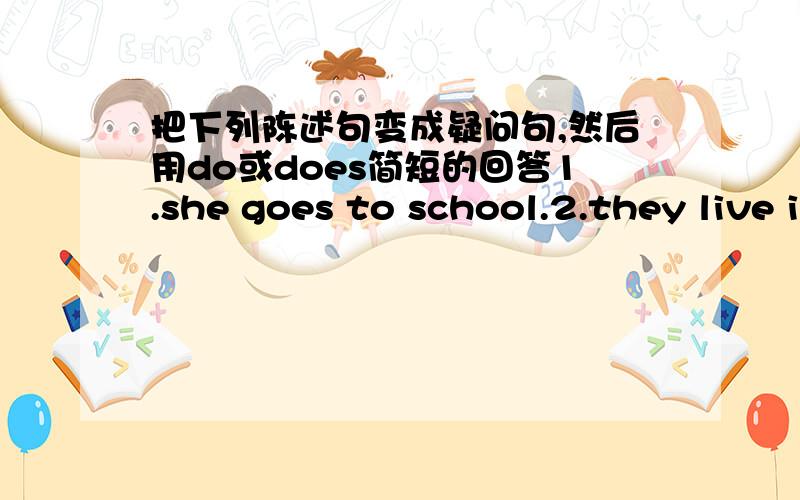 把下列陈述句变成疑问句,然后用do或does简短的回答1.she goes to school.2.they live in this house.