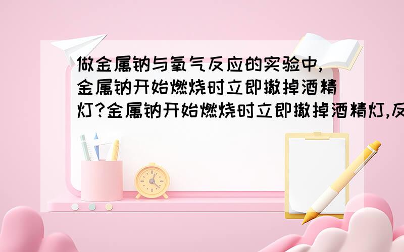 做金属钠与氧气反应的实验中,金属钠开始燃烧时立即撤掉酒精灯?金属钠开始燃烧时立即撤掉酒精灯,反应仍可继续进行,说明该反应是放热反应.为什么反应仍可进行?就因为是放热反应呢?是否