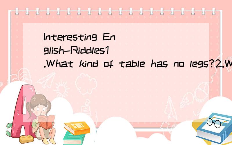 Interesting English-Riddles1.What kind of table has no legs?2.Which is the longest world in English?3.What is the smallest bridge in the world?4.What table can be seen in the fields?5.What has a neck but no thoat?6.What has an eye but cannot see?7.Wh