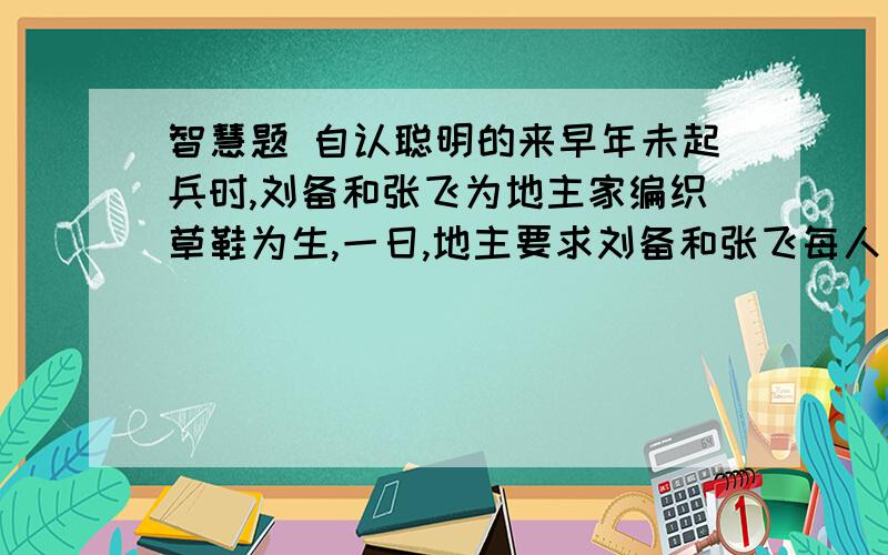 智慧题 自认聪明的来早年未起兵时,刘备和张飞为地主家编织草鞋为生,一日,地主要求刘备和张飞每人负责编织一百双草鞋,张飞力气大每搓一双草鞋所需的草绳要半个时辰,刘备要一个时辰.而