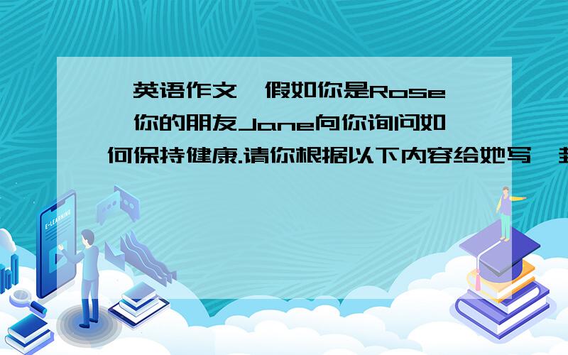 【英语作文】假如你是Rose,你的朋友Jane向你询问如何保持健康.请你根据以下内容给她写一封100假如你是Rose,你的朋友Jane向你询问如何保持健康.请你根据以下内容给她写一封100词左右的回信.