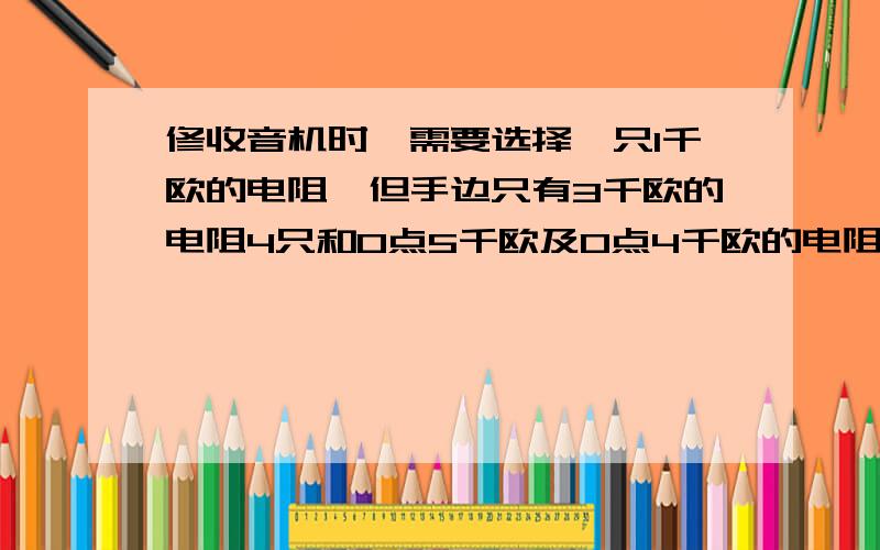 修收音机时,需要选择一只1千欧的电阻,但手边只有3千欧的电阻4只和O点5千欧及0点4千欧的电阻各一只,则应选用【】的电阻【】只【】联可得到1千欧的电阻