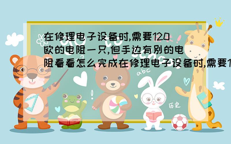 在修理电子设备时,需要120欧的电阻一只,但手边有别的电阻看看怎么完成在修理电子设备时,需要120欧的电阻一只,但手边有的电阻是R1=40欧 R2=80欧  R3=140欧 R4=200欧 R5=300欧,用____两个电阻并联可