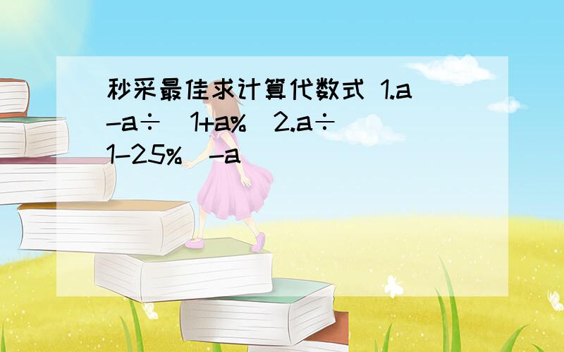 秒采最佳求计算代数式 1.a-a÷（1+a%）2.a÷（1-25%）-a