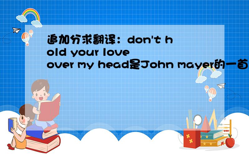 追加分求翻译：don't hold your love over my head是John mayer的一首歌come back to bed里的歌词,求解~~ 全歌词如下：Still is the lifeOf your roomWhen you're not insideAnd all of your thingsTell the sweetest story lineYour tears on