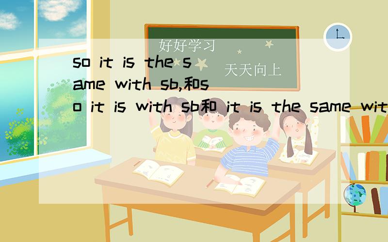 so it is the same with sb,和so it is with sb和 it is the same with sb有啥关系so it is with sb 和so it is with the same with sb还是it is the same with sb可以互换