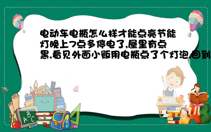 电动车电瓶怎么样才能点亮节能灯晚上7点多停电了,屋里有点黑,看见外面小贩用电瓶点了个灯泡,回到家,自己想用电瓶车的电瓶把家里的节能灯点亮,可搞了半天没亮,不知道怎么接的,有知道