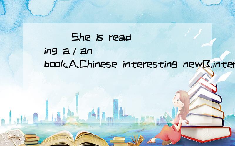 （ ）She is reading a/an _____book.A.Chinese interesting newB.interesting Chinese newC.new interesting ChineseD.interesting new Chinese要有理由哦!
