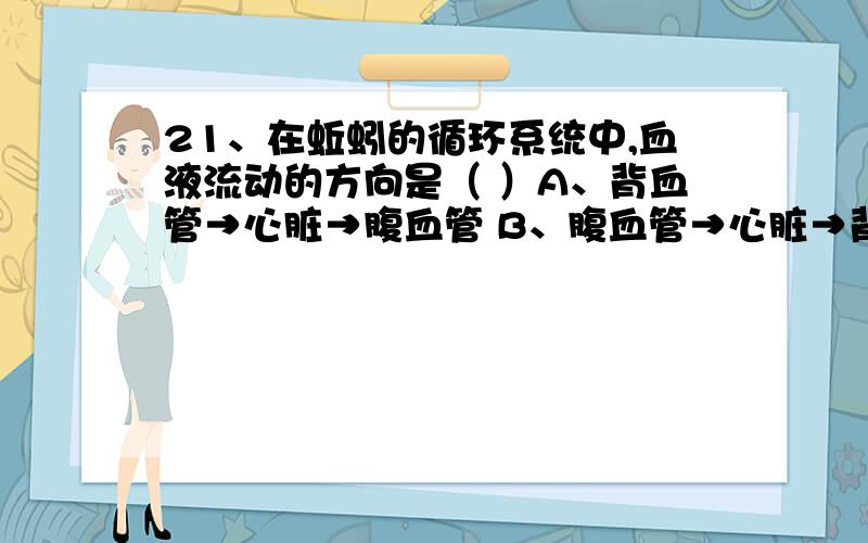 21、在蚯蚓的循环系统中,血液流动的方向是（ ）A、背血管→心脏→腹血管 B、腹血管→心脏→背血管C、心脏→背血管→腹血管 D、背血管→腹血管→心脏