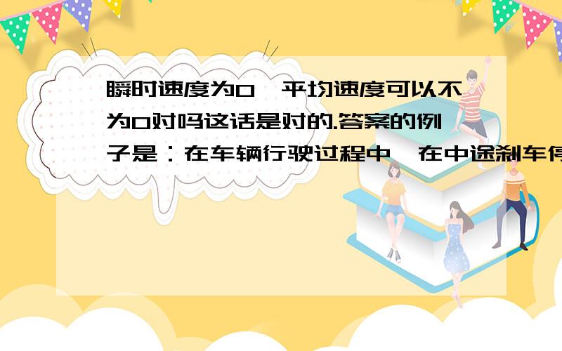 瞬时速度为0,平均速度可以不为0对吗这话是对的.答案的例子是：在车辆行驶过程中,在中途刹车停止后再启动运行的一段时间内平均速度不为零,但停止时的瞬时速度为零,所以是对的.“在这