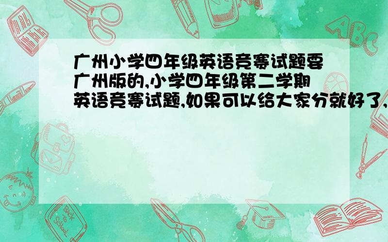 广州小学四年级英语竞赛试题要广州版的,小学四年级第二学期英语竞赛试题,如果可以给大家分就好了,可惜我是新手- -