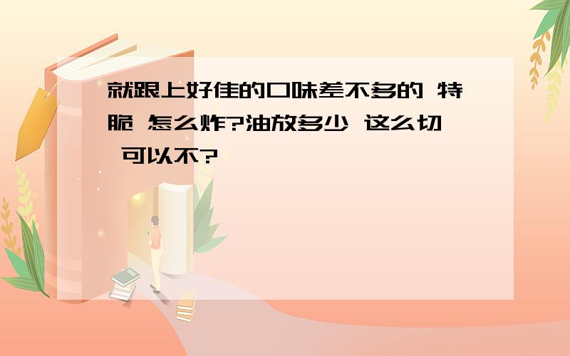 就跟上好佳的口味差不多的 特脆 怎么炸?油放多少 这么切 可以不?