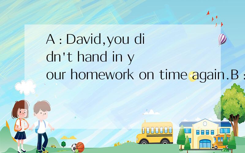 A：David,you didn't hand in your homework on time again.B：（）it's none of your businessA How come B What for C So what D Why me