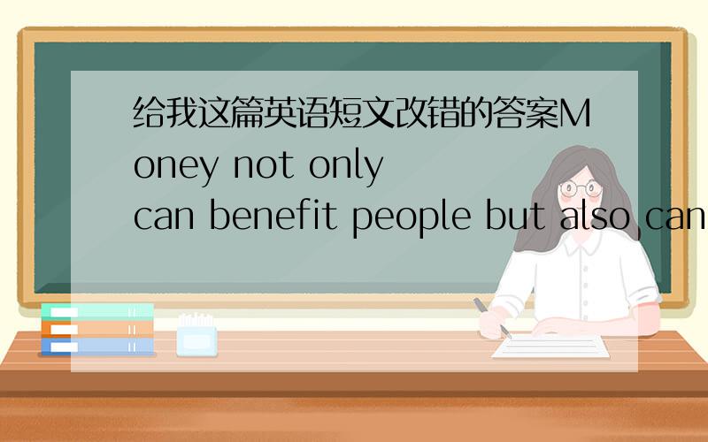 给我这篇英语短文改错的答案Money not only can benefit people but also can do harm people.有做过这篇阅读的么 英语强人么?错了！不是阅读 是改错