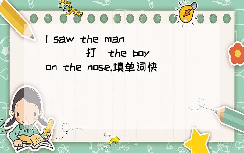 I saw the man ( )(打)the boy on the nose.填单词快