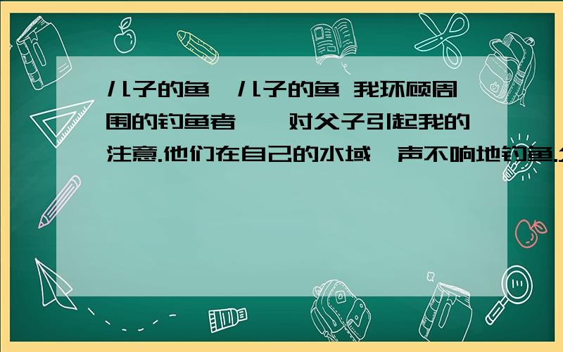 儿子的鱼,儿子的鱼 我环顾周围的钓鱼者,一对父子引起我的注意.他们在自己的水域一声不响地钓鱼.父亲抓住、接着又放走了两条足以让我欢呼雀跃的大鱼.儿子大概14岁左右,穿着高筒橡胶防