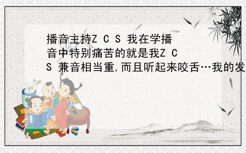 播音主持Z C S 我在学播音中特别痛苦的就是我Z C S 兼音相当重,而且听起来咬舌…我的发音系统没有问题,但因说话习惯类如“ 此,次,丝,散”等平舌音总有大舌头的感觉…读文章在这些地方几