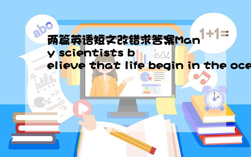 两篇英语短文改错求答案Many scientists believe that life begin in the ocean.For age man has used the ocean to discover and explore new lands.Now man spends a great deal time and money discovering the ocean.We know it is rich at minerals whi