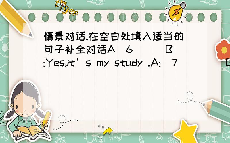 情景对话.在空白处填入适当的句子补全对话A(6) ( B:Yes,it’s my study .A:(7) ( ) B:There is a desk ,a chair and a shelf in it .It’s not large ,but I like it very much A:(8) ( ) B:Yes ,I do .My computer is on the desk .I often study