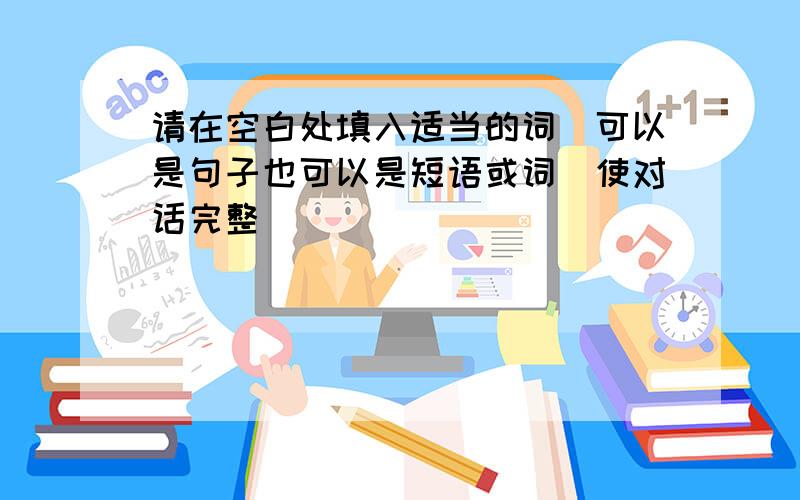 请在空白处填入适当的词（可以是句子也可以是短语或词）使对话完整