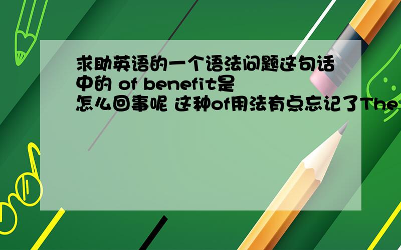 求助英语的一个语法问题这句话中的 of benefit是怎么回事呢 这种of用法有点忘记了The University's defence was that the results of research have been of benefit to the community as a whole through increased productivity and l