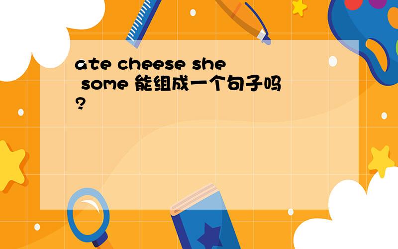 ate cheese she some 能组成一个句子吗?