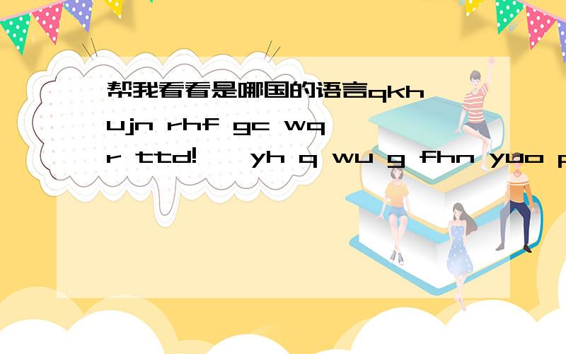 帮我看看是哪国的语言qkh ujn rhf gc wq r ttd!``yh q wu g fhn yuo pgn q wu r uqf go...qdm yneg wq r ep you j q qtj hk...请告诉我这是哪国的语言..如果有空的话帮我翻译下,我追+分.