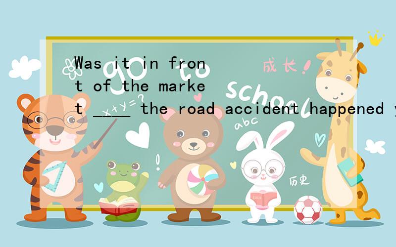 Was it in front of the market ____ the road accident happened yesterday?A.where B.that C.which D.why我知道这句选b是强调句型,但请问从为什么where不对,语法上哪儿有问题,