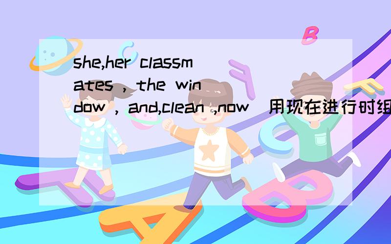 she,her classmates , the window , and,clean ,now(用现在进行时组句）her classmates 是一起的