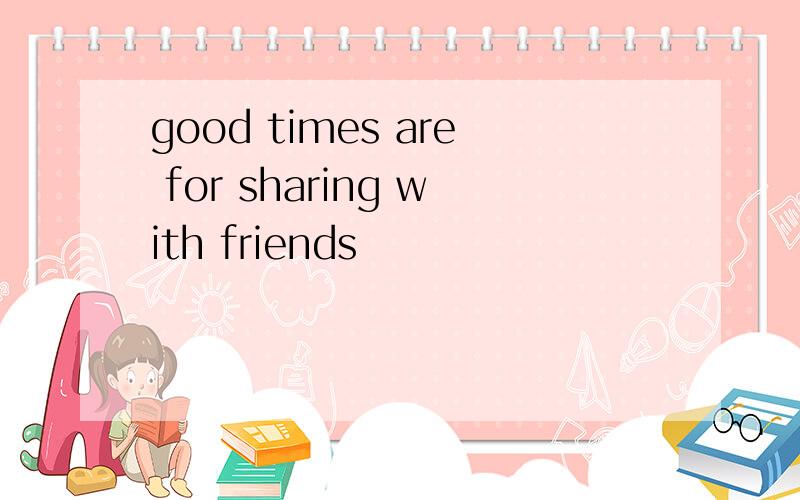 good times are for sharing with friends