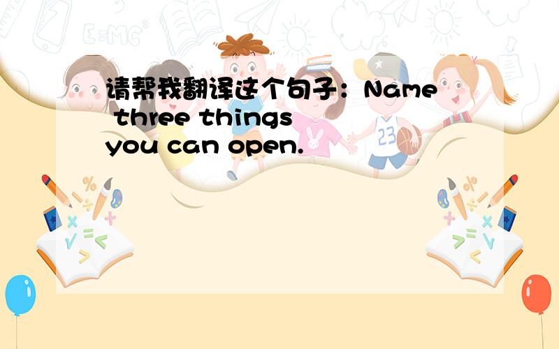 请帮我翻译这个句子：Name three things you can open.