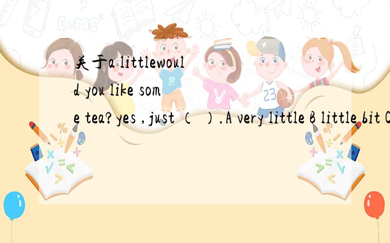 关于a littlewould you like some tea?yes ,just （ ）.A very little B little bit C a little请问有AB这两种表达吗?如有怎么用?