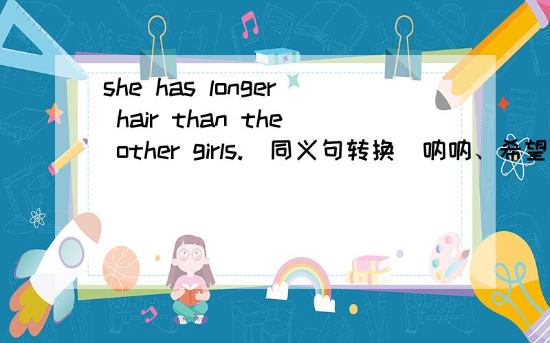 she has longer hair than the other girls.（同义句转换）呐呐、希望大家 =w= 把这个同义句转换给我打出来、必有重谢~