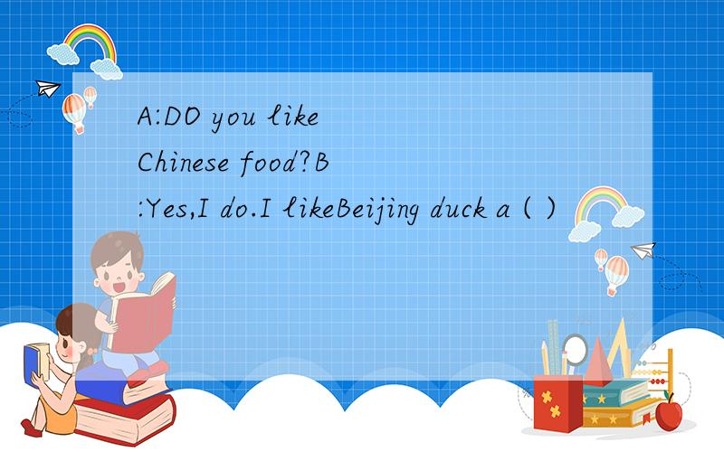 A:DO you like Chinese food?B:Yes,I do.I likeBeijing duck a ( )