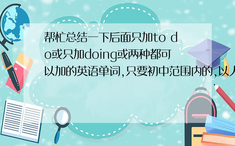 帮忙总结一下后面只加to do或只加doing或两种都可以加的英语单词,只要初中范围内的,以人教版为准,拜托了······请各位尽量把所有这样的英语单词都总结一下，事成之后必有重谢