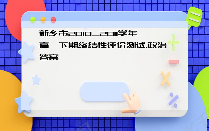 新乡市2010_2011学年高一下期终结性评价测试.政治答案