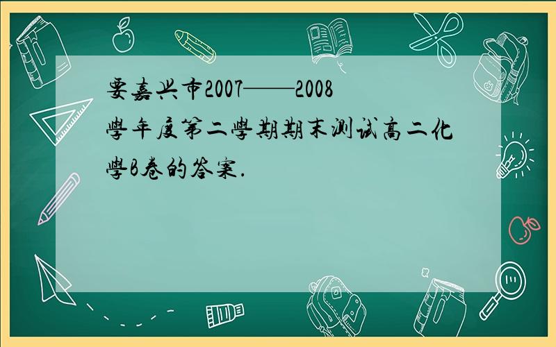 要嘉兴市2007——2008学年度第二学期期末测试高二化学B卷的答案.