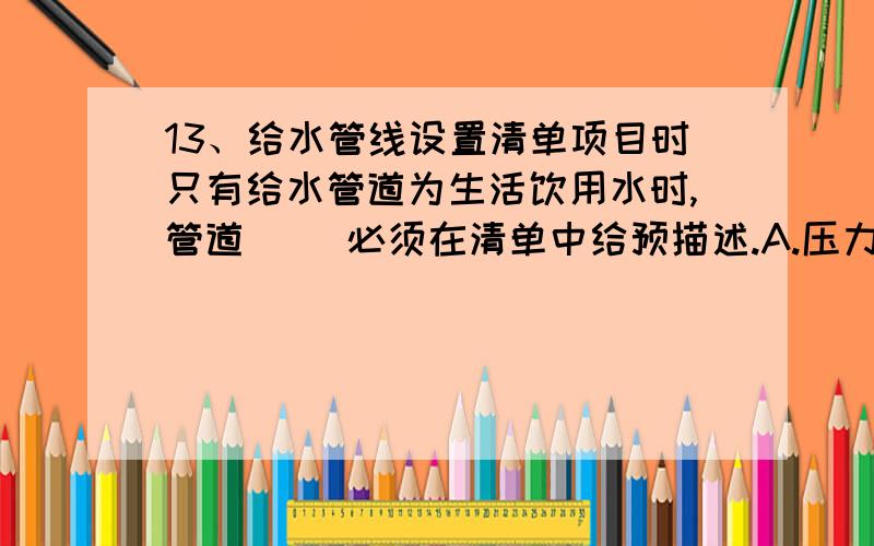 13、给水管线设置清单项目时只有给水管道为生活饮用水时,管道（ ）必须在清单中给预描述.A.压力试验 B13、给水管线设置清单项目时只有给水管道为生活饮用水时,管道（ ）必须在清单中给