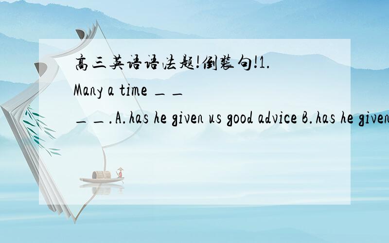 高三英语语法题!倒装句!1.Many a time ____.A.has he given us good advice B.has he given us some good advicesC.he has given us good advice D.he has given us good advices2.My grandmother ____ old and sick,and every other day ____ to the hospita